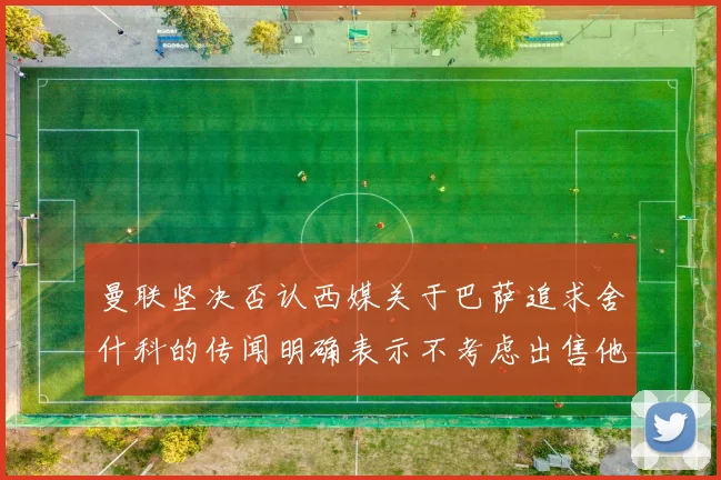 曼联坚决否认西媒关于巴萨追求舍什科的传闻明确表示不考虑出售他