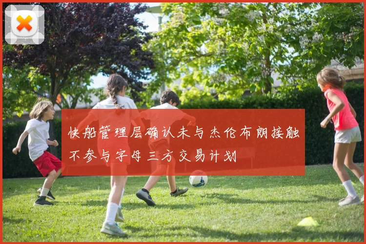 快船管理层确认未与杰伦布朗接触不参与字母三方交易计划