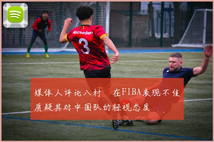 媒体人评论八村塁在FIBA表现不佳质疑其对中国队的轻视态度
