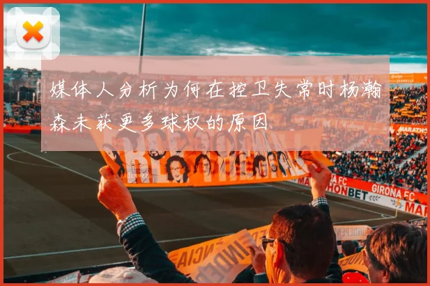 媒体人分析为何在控卫失常时杨瀚森未获更多球权的原因