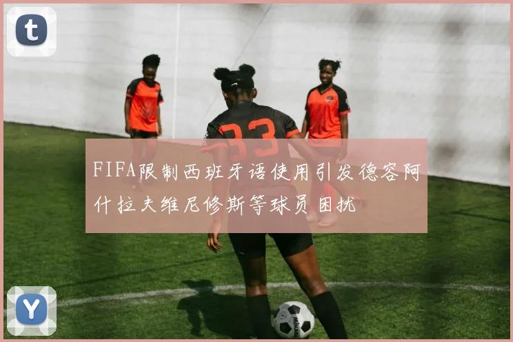 FIFA限制西班牙语使用引发德容阿什拉夫维尼修斯等球员困扰