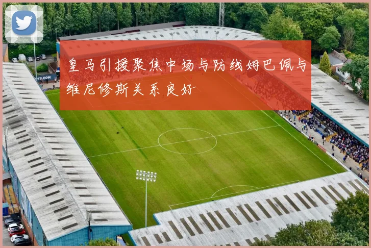 皇马引援聚焦中场与防线姆巴佩与维尼修斯关系良好