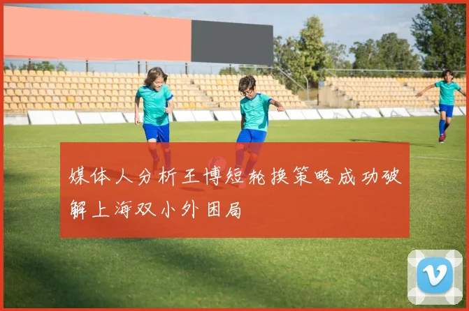 媒体人分析王博短轮换策略成功破解上海双小外困局