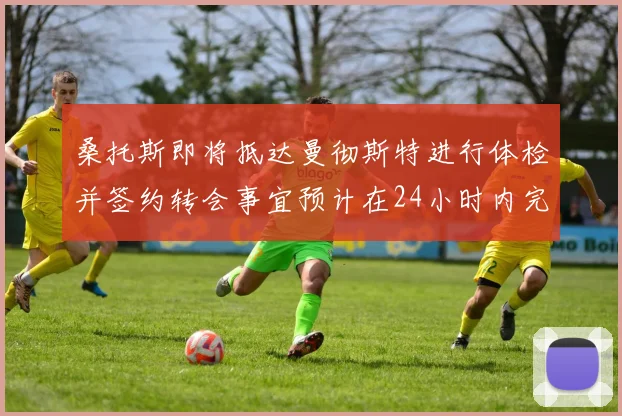 桑托斯即将抵达曼彻斯特进行体检并签约转会事宜预计在24小时内完成