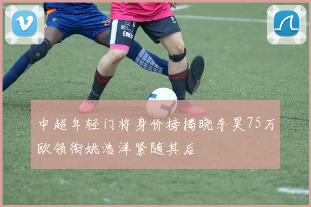 中超年轻门将身价榜揭晓李昊75万欧领衔姚浩洋紧随其后