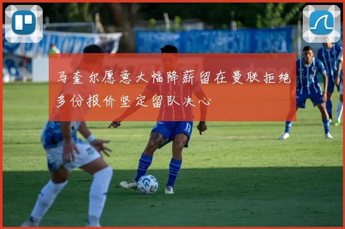 马奎尔愿意大幅降薪留在曼联拒绝多份报价坚定留队决心
