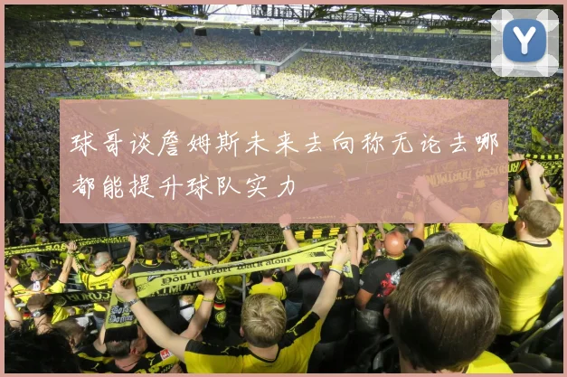 球哥谈詹姆斯未来去向称无论去哪都能提升球队实力