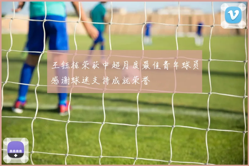 王钰栋荣获中超月度最佳青年球员感谢球迷支持成就荣誉