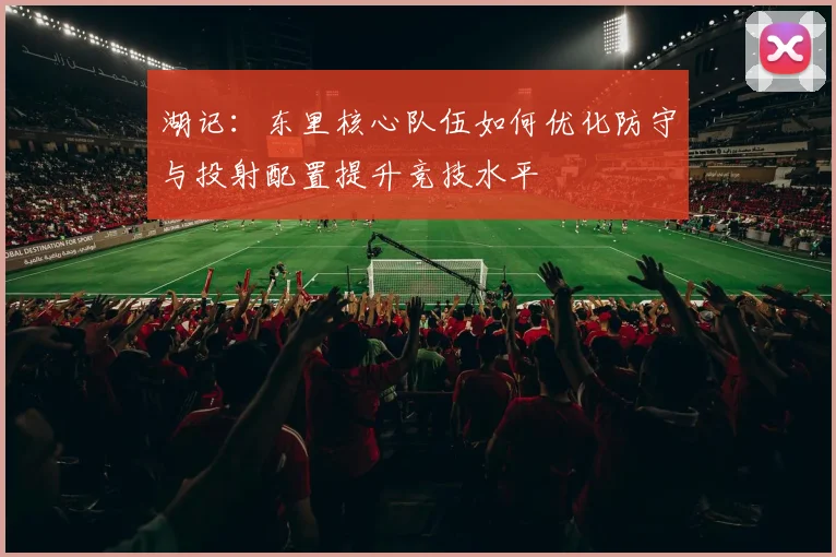 湖记：东里核心队伍如何优化防守与投射配置提升竞技水平