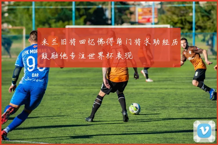 米兰旧将回忆佛得角门将求助经历鼓励他专注世界杯表现