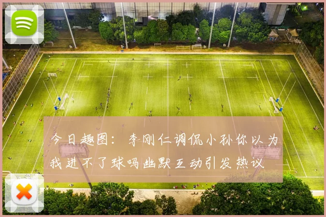 今日趣图：李刚仁调侃小孙你以为我进不了球吗幽默互动引发热议
