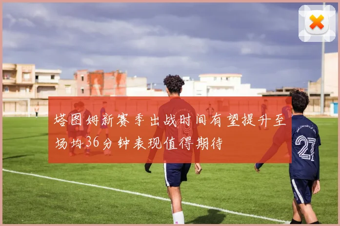 塔图姆新赛季出战时间有望提升至场均36分钟表现值得期待