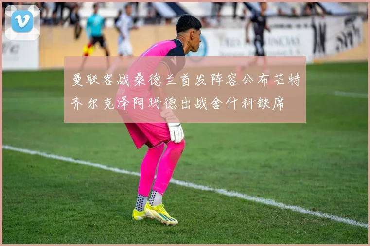 曼联客战桑德兰首发阵容公布芒特齐尔克泽阿玛德出战舍什科缺席