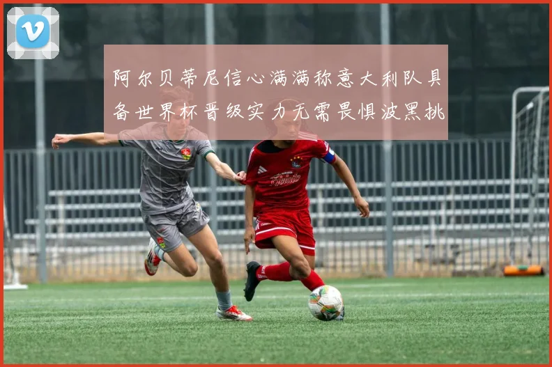阿尔贝蒂尼信心满满称意大利队具备世界杯晋级实力无需畏惧波黑挑战