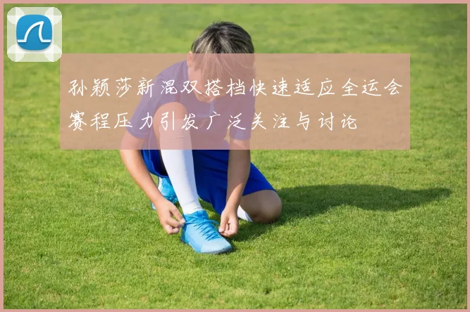 孙颖莎新混双搭档快速适应全运会赛程压力引发广泛关注与讨论