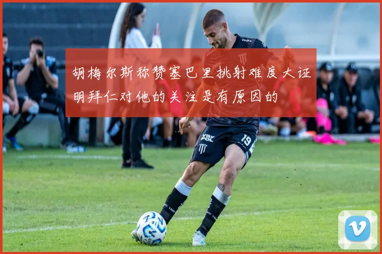 胡梅尔斯称赞塞巴里挑射难度大证明拜仁对他的关注是有原因的