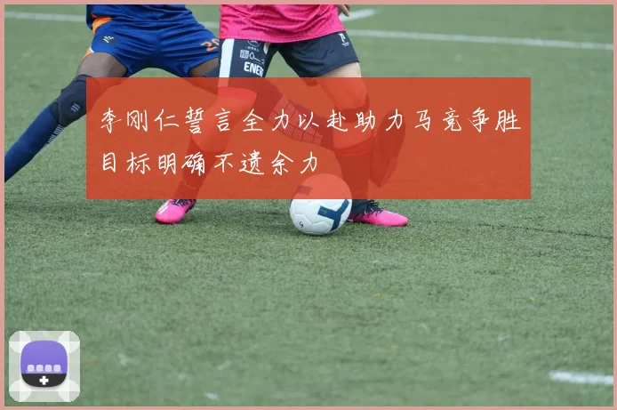 李刚仁誓言全力以赴助力马竞争胜目标明确不遗余力