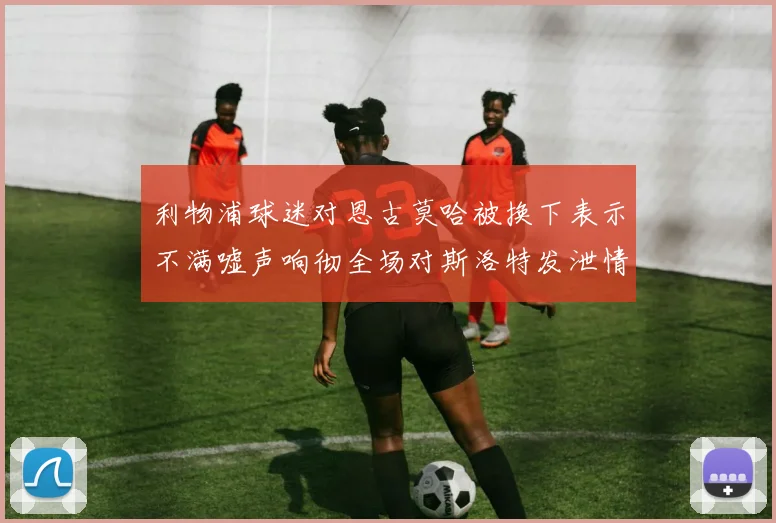 利物浦球迷对恩古莫哈被换下表示不满嘘声响彻全场对斯洛特发泄情绪