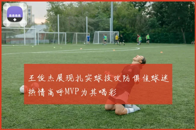 王俊杰展现扎实球技攻防俱佳球迷热情高呼MVP为其喝彩