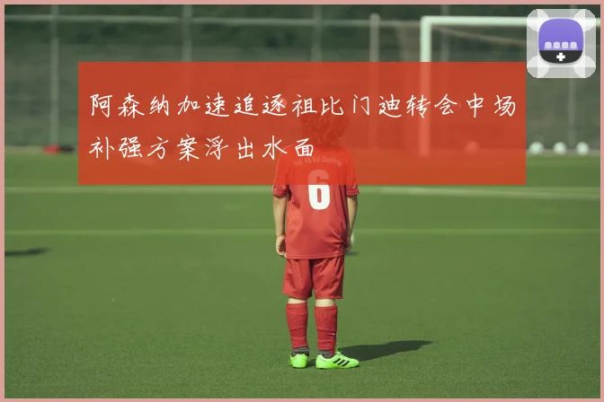 阿森纳加速追逐祖比门迪转会中场补强方案浮出水面