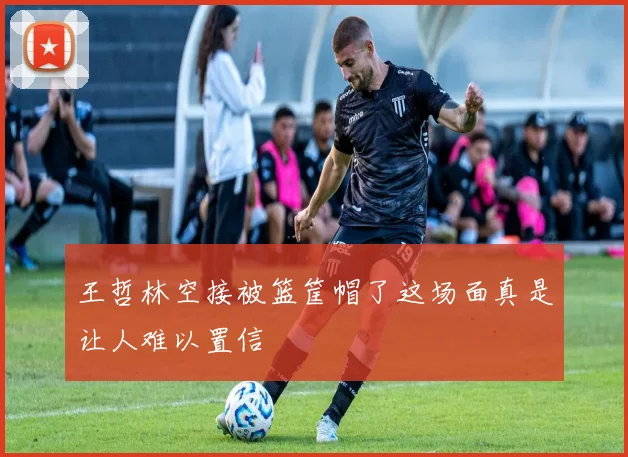王哲林空接被篮筐帽了这场面真是让人难以置信