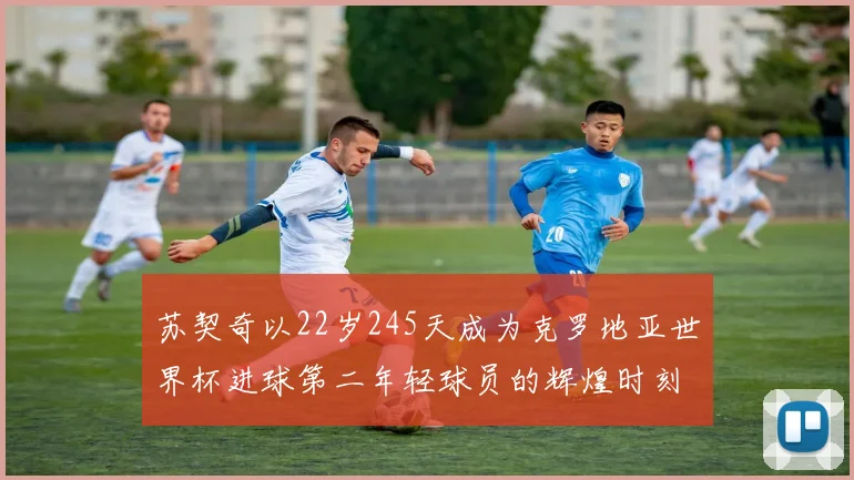 苏契奇以22岁245天成为克罗地亚世界杯进球第二年轻球员的辉煌时刻